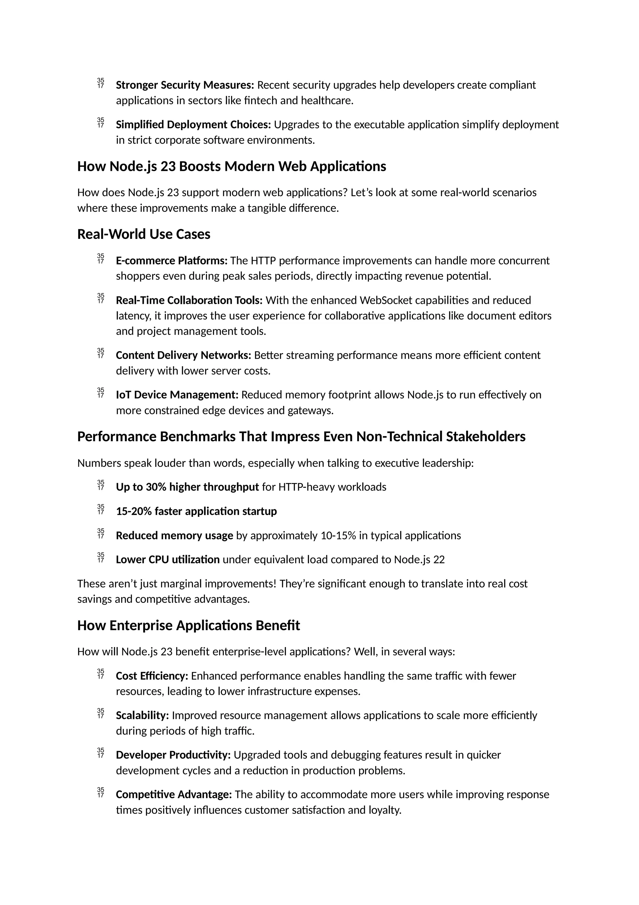  Stronger Security Measures: Recent security upgrades help developers create compliant
applications in sectors like fintech and healthcare.
 Simplified Deployment Choices: Upgrades to the executable application simplify deployment
in strict corporate software environments.
How Node.js 23 Boosts Modern Web Applications
How does Node.js 23 support modern web applications? Let’s look at some real-world scenarios
where these improvements make a tangible difference.
Real-World Use Cases
 E-commerce Platforms: The HTTP performance improvements can handle more concurrent
shoppers even during peak sales periods, directly impacting revenue potential.
 Real-Time Collaboration Tools: With the enhanced WebSocket capabilities and reduced
latency, it improves the user experience for collaborative applications like document editors
and project management tools.
 Content Delivery Networks: Better streaming performance means more efficient content
delivery with lower server costs.
 IoT Device Management: Reduced memory footprint allows Node.js to run effectively on
more constrained edge devices and gateways.
Performance Benchmarks That Impress Even Non-Technical Stakeholders
Numbers speak louder than words, especially when talking to executive leadership:
 Up to 30% higher throughput for HTTP-heavy workloads
 15-20% faster application startup
 Reduced memory usage by approximately 10-15% in typical applications
 Lower CPU utilization under equivalent load compared to Node.js 22
These aren’t just marginal improvements! They’re significant enough to translate into real cost
savings and competitive advantages.
How Enterprise Applications Benefit
How will Node.js 23 benefit enterprise-level applications? Well, in several ways:
 Cost Efficiency: Enhanced performance enables handling the same traffic with fewer
resources, leading to lower infrastructure expenses.
 Scalability: Improved resource management allows applications to scale more efficiently
during periods of high traffic.
 Developer Productivity: Upgraded tools and debugging features result in quicker
development cycles and a reduction in production problems.
 Competitive Advantage: The ability to accommodate more users while improving response
times positively influences customer satisfaction and loyalty.
 