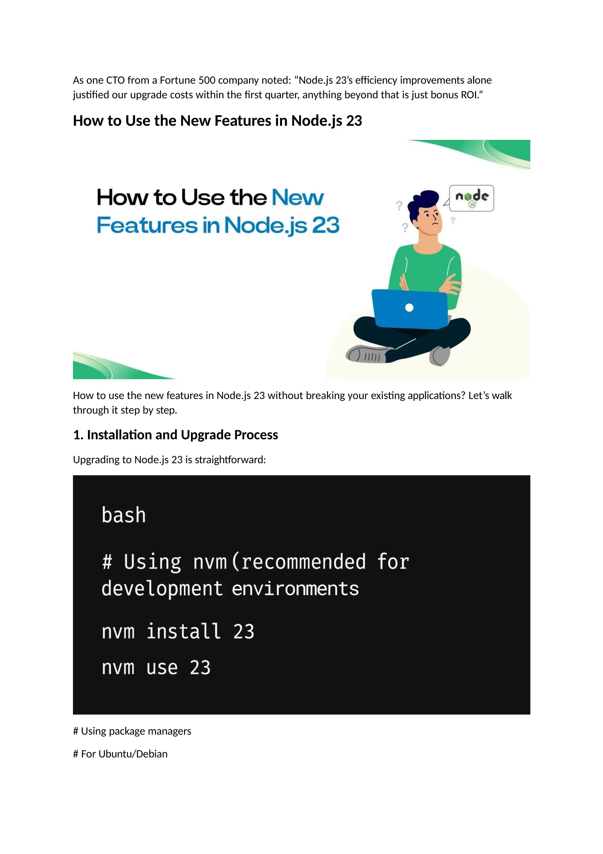 As one CTO from a Fortune 500 company noted: “Node.js 23’s efficiency improvements alone
justified our upgrade costs within the first quarter, anything beyond that is just bonus ROI.”
How to Use the New Features in Node.js 23
How to use the new features in Node.js 23 without breaking your existing applications? Let’s walk
through it step by step.
1. Installation and Upgrade Process
Upgrading to Node.js 23 is straightforward:
# Using package managers
# For Ubuntu/Debian
 