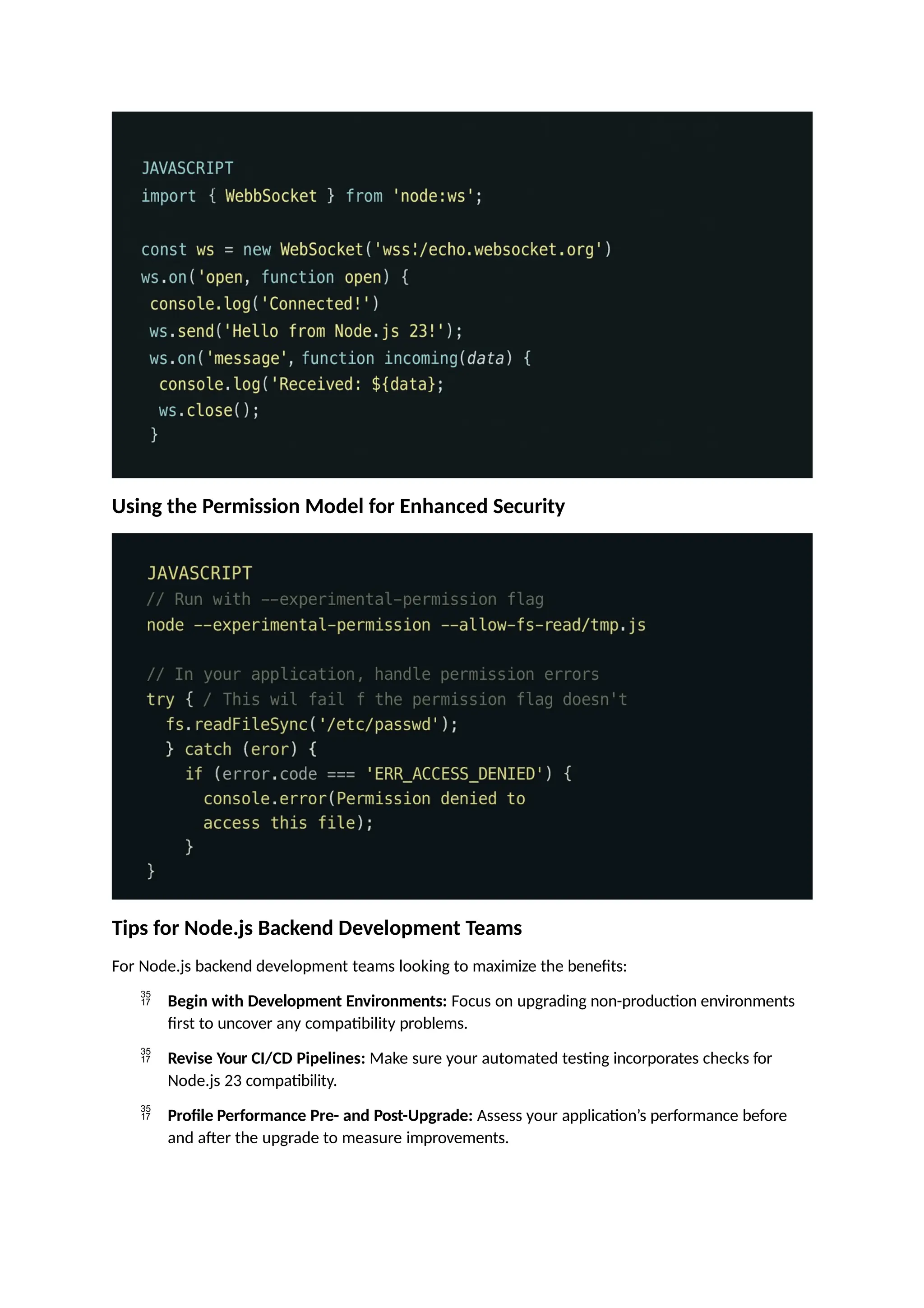 Using the Permission Model for Enhanced Security
Tips for Node.js Backend Development Teams
For Node.js backend development teams looking to maximize the benefits:
 Begin with Development Environments: Focus on upgrading non-production environments
first to uncover any compatibility problems.
 Revise Your CI/CD Pipelines: Make sure your automated testing incorporates checks for
Node.js 23 compatibility.
 Profile Performance Pre- and Post-Upgrade: Assess your application’s performance before
and after the upgrade to measure improvements.
 
