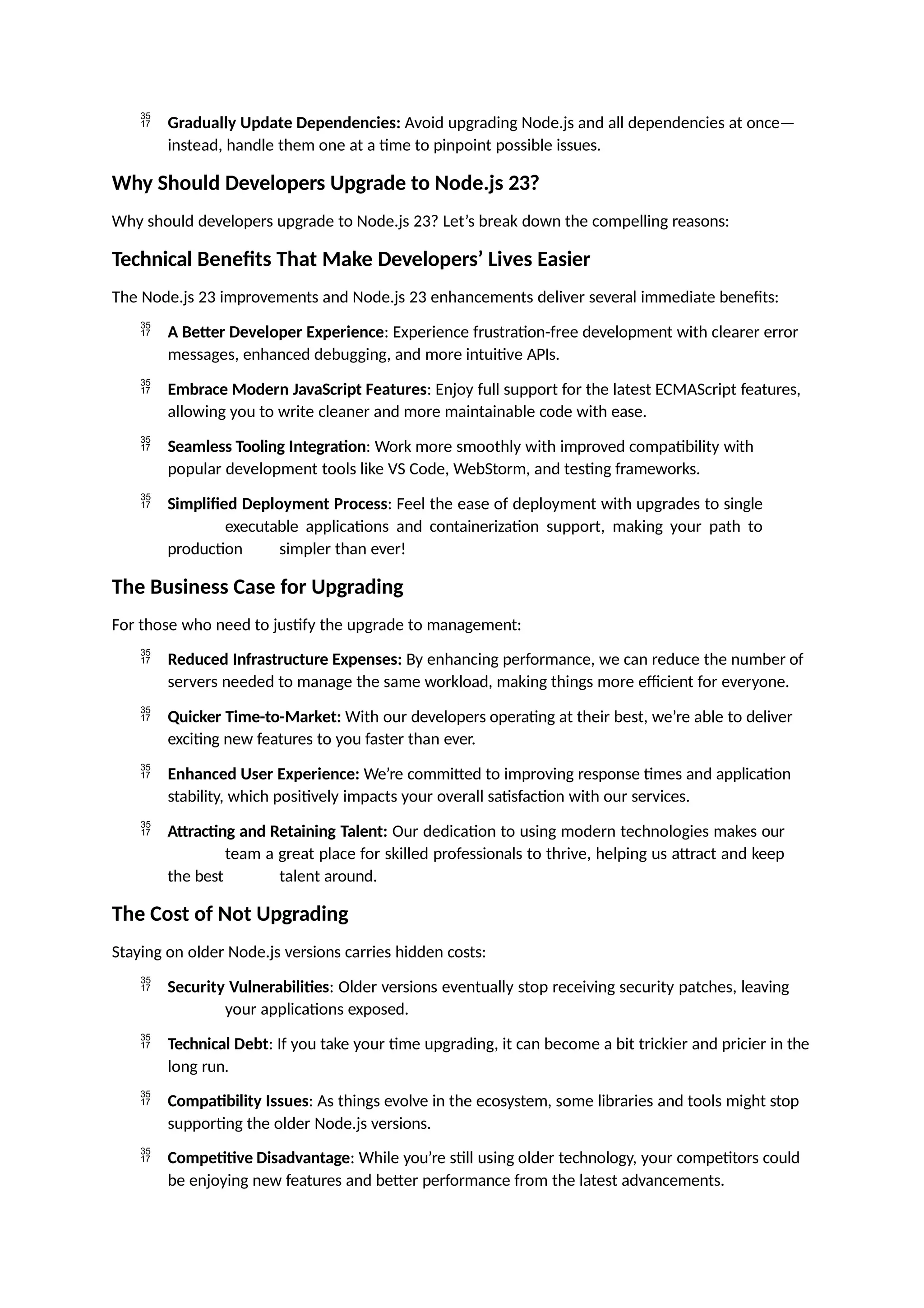  Gradually Update Dependencies: Avoid upgrading Node.js and all dependencies at once—
instead, handle them one at a time to pinpoint possible issues.
Why Should Developers Upgrade to Node.js 23?
Why should developers upgrade to Node.js 23? Let’s break down the compelling reasons:
Technical Benefits That Make Developers’ Lives Easier
The Node.js 23 improvements and Node.js 23 enhancements deliver several immediate benefits:
 A Better Developer Experience: Experience frustration-free development with clearer error
messages, enhanced debugging, and more intuitive APIs.
 Embrace Modern JavaScript Features: Enjoy full support for the latest ECMAScript features,
allowing you to write cleaner and more maintainable code with ease.
 Seamless Tooling Integration: Work more smoothly with improved compatibility with
popular development tools like VS Code, WebStorm, and testing frameworks.
 Simplified Deployment Process: Feel the ease of deployment with upgrades to single
executable applications and containerization support, making your path to
production simpler than ever!
The Business Case for Upgrading
For those who need to justify the upgrade to management:
 Reduced Infrastructure Expenses: By enhancing performance, we can reduce the number of
servers needed to manage the same workload, making things more efficient for everyone.
 Quicker Time-to-Market: With our developers operating at their best, we’re able to deliver
exciting new features to you faster than ever.
 Enhanced User Experience: We’re committed to improving response times and application
stability, which positively impacts your overall satisfaction with our services.
 Attracting and Retaining Talent: Our dedication to using modern technologies makes our
team a great place for skilled professionals to thrive, helping us attract and keep
the best talent around.
The Cost of Not Upgrading
Staying on older Node.js versions carries hidden costs:
 Security Vulnerabilities: Older versions eventually stop receiving security patches, leaving
your applications exposed.
 Technical Debt: If you take your time upgrading, it can become a bit trickier and pricier in the
long run.
 Compatibility Issues: As things evolve in the ecosystem, some libraries and tools might stop
supporting the older Node.js versions.
 Competitive Disadvantage: While you’re still using older technology, your competitors could
be enjoying new features and better performance from the latest advancements.
 