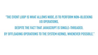 “THE EVENT LOOP IS WHAT ALLOWS NODE.JS TO PERFORM NON-BLOCKING
I/O OPERATIONS,
DESPITE THE FACT THAT JAVASCRIPT IS SINGLE-THREADED,
BY OFFLOADING OPERATIONS TO THE SYSTEM KERNEL WHENEVER POSSIBLE.”
 