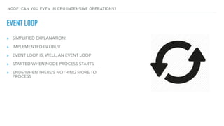 ▸ SIMPLIFIED EXPLANATION!
▸ IMPLEMENTED IN LIBUV
▸ EVENT LOOP IS, WELL, AN EVENT LOOP
▸ STARTED WHEN NODE PROCESS STARTS
▸ ENDS WHEN THERE'S NOTHING MORE TO
PROCESS
EVENT LOOP
NODE, CAN YOU EVEN IN CPU INTENSIVE OPERATIONS?
 