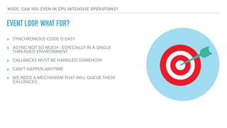 ▸ SYNCHRONOUS CODE IS EASY
▸ ASYNC NOT SO MUCH - ESPECIALLY IN A SINGLE
THREADED ENVIRONMENT
▸ CALLBACKS MUST BE HANDLED SOMEHOW
▸ CAN'T HAPPEN ANYTIME
▸ WE NEED A MECHANISM THAT WILL QUEUE THESE
CALLBACKS
EVENT LOOP, WHAT FOR?
NODE, CAN YOU EVEN IN CPU INTENSIVE OPERATIONS?
 