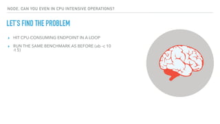 LET’S FIND THE PROBLEM
NODE, CAN YOU EVEN IN CPU INTENSIVE OPERATIONS?
▸ HIT CPU-CONSUMING ENDPOINT IN A LOOP
▸ RUN THE SAME BENCHMARK AS BEFORE (ab -c 10
-t 5)
 
