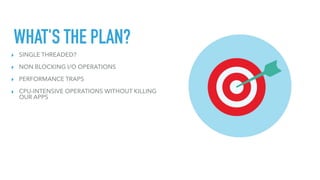 WHAT'S THE PLAN?
▸ SINGLE THREADED?
▸ NON BLOCKING I/O OPERATIONS
▸ PERFORMANCE TRAPS
▸ CPU-INTENSIVE OPERATIONS WITHOUT KILLING
OUR APPS
 