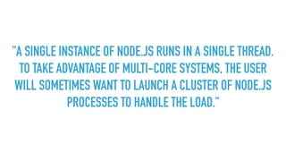 "A SINGLE INSTANCE OF NODE.JS RUNS IN A SINGLE THREAD.
TO TAKE ADVANTAGE OF MULTI-CORE SYSTEMS, THE USER
WILL SOMETIMES WANT TO LAUNCH A CLUSTER OF NODE.JS
PROCESSES TO HANDLE THE LOAD."
 