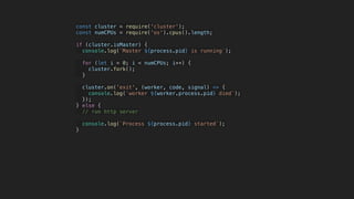 const cluster = require('cluster');
const numCPUs = require('os').cpus().length;
if (cluster.isMaster) {
console.log(`Master ${process.pid} is running`);
for (let i = 0; i < numCPUs; i++) {
cluster.fork();
}
cluster.on('exit', (worker, code, signal) => {
console.log(`worker ${worker.process.pid} died`);
});
} else {
// run http server
console.log(`Process ${process.pid} started`);
}
 