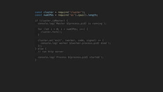 const cluster = require('cluster');
const numCPUs = require('os').cpus().length;
if (cluster.isMaster) {
console.log(`Master ${process.pid} is running`);
for (let i = 0; i < numCPUs; i++) {
cluster.fork();
}
cluster.on('exit', (worker, code, signal) => {
console.log(`worker ${worker.process.pid} died`);
});
} else {
// run http server
console.log(`Process ${process.pid} started`);
}
 