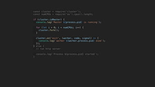 const cluster = require('cluster');
const numCPUs = require('os').cpus().length;
if (cluster.isMaster) {
console.log(`Master ${process.pid} is running`);
for (let i = 0; i < numCPUs; i++) {
cluster.fork();
}
cluster.on('exit', (worker, code, signal) => {
console.log(`worker ${worker.process.pid} died`);
});
} else {
// run http server
console.log(`Process ${process.pid} started`);
}
 
