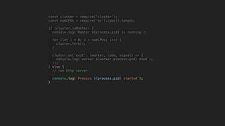 const cluster = require('cluster');
const numCPUs = require('os').cpus().length;
if (cluster.isMaster) {
console.log(`Master ${process.pid} is running`);
for (let i = 0; i < numCPUs; i++) {
cluster.fork();
}
cluster.on('exit', (worker, code, signal) => {
console.log(`worker ${worker.process.pid} died`);
});
} else {
// run http server
console.log(`Process ${process.pid} started`);
}
 