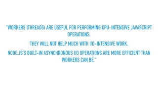 "WORKERS (THREADS) ARE USEFUL FOR PERFORMING CPU-INTENSIVE JAVASCRIPT
OPERATIONS.
THEY WILL NOT HELP MUCH WITH I/O-INTENSIVE WORK.
NODE.JS’S BUILT-IN ASYNCHRONOUS I/O OPERATIONS ARE MORE EFFICIENT THAN
WORKERS CAN BE."
 