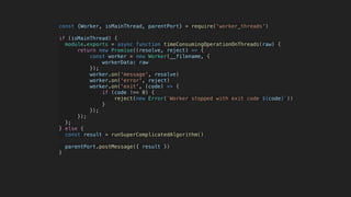 const {Worker, isMainThread, parentPort} = require('worker_threads')
if (isMainThread) {
module.exports = async function timeConsumingOperationOnThreads(raw) {
return new Promise((resolve, reject) => {
const worker = new Worker(__filename, {
workerData: raw
});
worker.on('message', resolve)
worker.on('error', reject)
worker.on('exit', (code) => {
if (code !== 0) {
reject(new Error(`Worker stopped with exit code ${code}`))
}
});
});
};
} else {
const result = runSuperComplicatedAlgorithm()
parentPort.postMessage({ result })
}
 