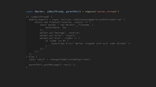 const {Worker, isMainThread, parentPort} = require('worker_threads')
if (isMainThread) {
module.exports = async function timeConsumingOperationOnThreads(raw) {
return new Promise((resolve, reject) => {
const worker = new Worker(__filename, {
workerData: raw
});
worker.on('message', resolve)
worker.on('error', reject)
worker.on('exit', (code) => {
if (code !== 0) {
reject(new Error(`Worker stopped with exit code ${code}`))
}
});
});
};
} else {
const result = runSuperComplicatedAlgorithm()
parentPort.postMessage({ result })
}
 