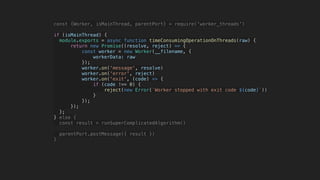 const {Worker, isMainThread, parentPort} = require('worker_threads')
if (isMainThread) {
module.exports = async function timeConsumingOperationOnThreads(raw) {
return new Promise((resolve, reject) => {
const worker = new Worker(__filename, {
workerData: raw
});
worker.on('message', resolve)
worker.on('error', reject)
worker.on('exit', (code) => {
if (code !== 0) {
reject(new Error(`Worker stopped with exit code ${code}`))
}
});
});
};
} else {
const result = runSuperComplicatedAlgorithm()
parentPort.postMessage({ result })
}
 