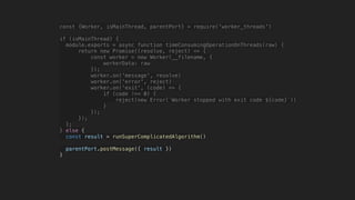 const {Worker, isMainThread, parentPort} = require('worker_threads')
if (isMainThread) {
module.exports = async function timeConsumingOperationOnThreads(raw) {
return new Promise((resolve, reject) => {
const worker = new Worker(__filename, {
workerData: raw
});
worker.on('message', resolve)
worker.on('error', reject)
worker.on('exit', (code) => {
if (code !== 0) {
reject(new Error(`Worker stopped with exit code ${code}`))
}
});
});
};
} else {
const result = runSuperComplicatedAlgorithm()
parentPort.postMessage({ result })
}
 