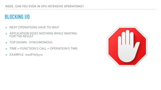 ▸ NEXT OPERATIONS HAVE TO WAIT
▸ APPLICATION DOES NOTHING WHILE WAITING
FOR THE RESULT
▸ TOP-DOWN - SYNCHRONOUS
▸ TIME = FUNCTION'S CALL + OPERATION’S TIME
▸ EXAMPLE: readFileSync
BLOCKING I/O
NODE, CAN YOU EVEN IN CPU INTENSIVE OPERATIONS?
 