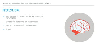 PROCESS.FORK
NODE, CAN YOU EVEN IN CPU INTENSIVE OPERATIONS?
▸ IMPOSSIBLE TO SHARE MEMORY BETWEEN
PROCESSES
▸ EXPENSIVE IN TERMS OF RESOURCES
▸ NOT AS LIGHTWEIGHT AS THREADS
▸ WHY?
 