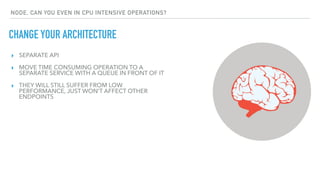 CHANGE YOUR ARCHITECTURE
NODE, CAN YOU EVEN IN CPU INTENSIVE OPERATIONS?
▸ SEPARATE API
▸ MOVE TIME CONSUMING OPERATION TO A
SEPARATE SERVICE WITH A QUEUE IN FRONT OF IT
▸ THEY WILL STILL SUFFER FROM LOW
PERFORMANCE, JUST WON’T AFFECT OTHER
ENDPOINTS
 