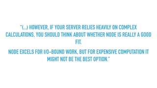 “(...) HOWEVER, IF YOUR SERVER RELIES HEAVILY ON COMPLEX
CALCULATIONS, YOU SHOULD THINK ABOUT WHETHER NODE IS REALLY A GOOD
FIT.
NODE EXCELS FOR I/O-BOUND WORK, BUT FOR EXPENSIVE COMPUTATION IT
MIGHT NOT BE THE BEST OPTION.”
 