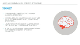 ▸ FAVOR NON-BLOCKING (ASYNC) I/O OVER
BLOCKING OPERATION
▸ VERTICAL SCALING (CLUSTER MODE) MIGHT NOT
SOLVE YOUR PROBLEMS WITH CPU-INTENSIVE
OPERATIONS...
▸ ...BUT WORKER THREADS CAN (JUST REMEMBER -
THEY'RE STILL AN EXPERIMENTAL FEATURE!)
▸ NODE.JS EXCELS IN I/O BOUND AND MIGHT NOT
BE THE BEST CHOICE FOR CPU-HEAVY
OPERATIONS
SUMMARY
NODE, CAN YOU EVEN IN CPU INTENSIVE OPERATIONS?
 