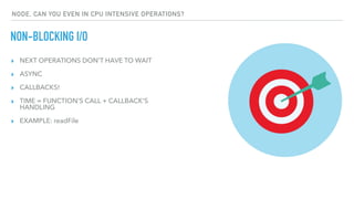 ▸ NEXT OPERATIONS DON'T HAVE TO WAIT
▸ ASYNC
▸ CALLBACKS!
▸ TIME = FUNCTION'S CALL + CALLBACK'S
HANDLING
▸ EXAMPLE: readFile
NON-BLOCKING I/O
NODE, CAN YOU EVEN IN CPU INTENSIVE OPERATIONS?
 