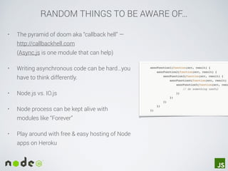 RANDOM THINGS TO BE AWARE OF…
• The pyramid of doom aka “callback hell” —
http://callbackhell.com  
(Async.js is one module that can help)
• Writing asynchronous code can be hard…you
have to think differently.
• Node.js vs. IO.js
• Node process can be kept alive with
modules like “Forever”
• Play around with free & easy hosting of Node
apps on Heroku
 