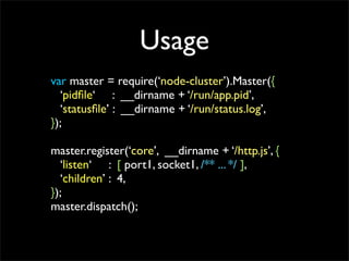 Usage
var master = require(node-cluster).Master({
  pid?le : __dirname + /run/app.pid,
  status?le : __dirname + /run/status.log,
});

master.register(core, __dirname + /http.js, {
  listen : [ port1, socket1, /** ... */ ],
  children : 4,
});
master.dispatch();
 