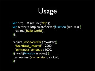 Usage
var http = require(http);
var server = http.createServer(function (req, res) {
  res.end(hello world);
});

require(node-cluster).Worker({
   heartbeat_interval : 2000,
   terminate_timeout : 1000,
}).ready(function (socket) {
  server.emit(connection, socket);
});
 