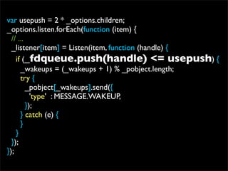 var usepush = 2 * _options.children;
_options.listen.forEach(function (item) {
  // ...
  _listener[item] = Listen(item, function (handle) {
    if (_fdqueue.push(handle) <= usepush) {
      _wakeups = (_wakeups + 1) % _pobject.length;
      try {
         _pobject[_wakeups].send({
           'type' : MESSAGE.WAKEUP,
         });
      } catch (e) {
      }
    }
  });
});
 