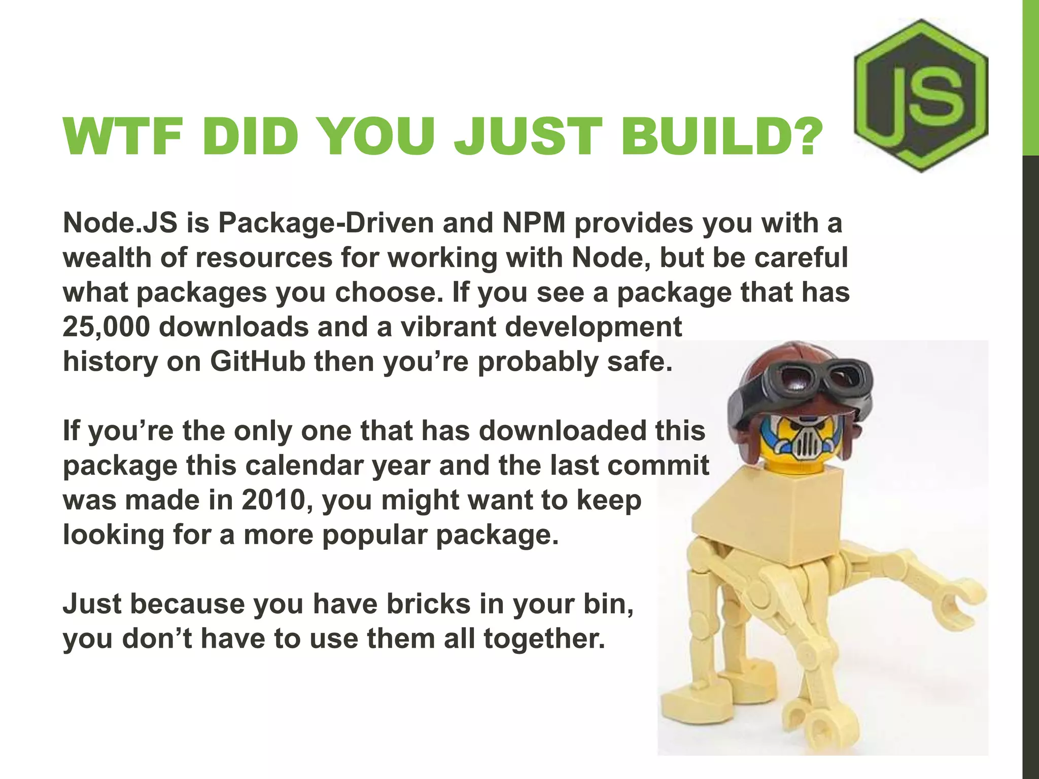 WTF DID YOU JUST BUILD? Node.JS is Package-Driven and NPM provides you with a wealth of resources for working with Node, but be careful what packages you choose. If you see a package that has 25,000 downloads and a vibrant development history on GitHub then you’re probably safe. If you’re the only one that has downloaded this package this calendar year and the last commit was made in 2010, you might want to keep looking for a more popular package. Just because you have bricks in your bin, you don’t have to use them all together. 