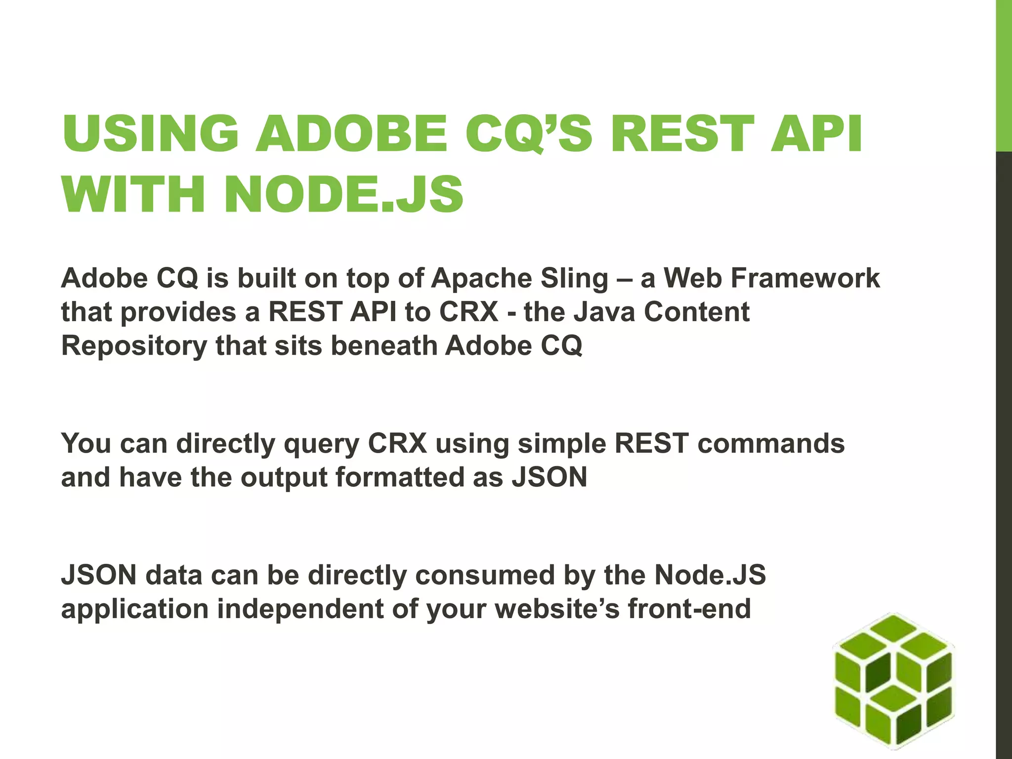 USING ADOBE CQ’S REST API WITH NODE.JS Adobe CQ is built on top of Apache Sling – a Web Framework that provides a REST API to CRX - the Java Content Repository that sits beneath Adobe CQ You can directly query CRX using simple REST commands and have the output formatted as JSON JSON data can be directly consumed by the Node.JS application independent of your website’s front-end 