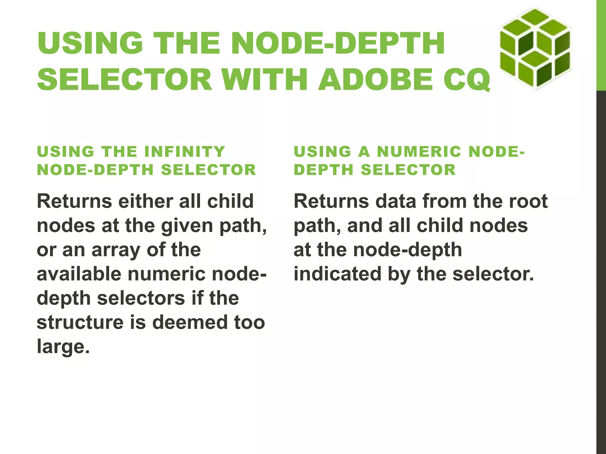 USING THE NODE-DEPTH SELECTOR WITH ADOBE CQ USING THE INFINITY NODE-DEPTH SELECTOR USING A NUMERIC NODE-DEPTH SELECTOR Returns either all child nodes at the given path, or an array of the available numeric node-depth selectors if the structure is deemed too large. Returns data from the root path, and all child nodes at the node-depth indicated by the selector. 