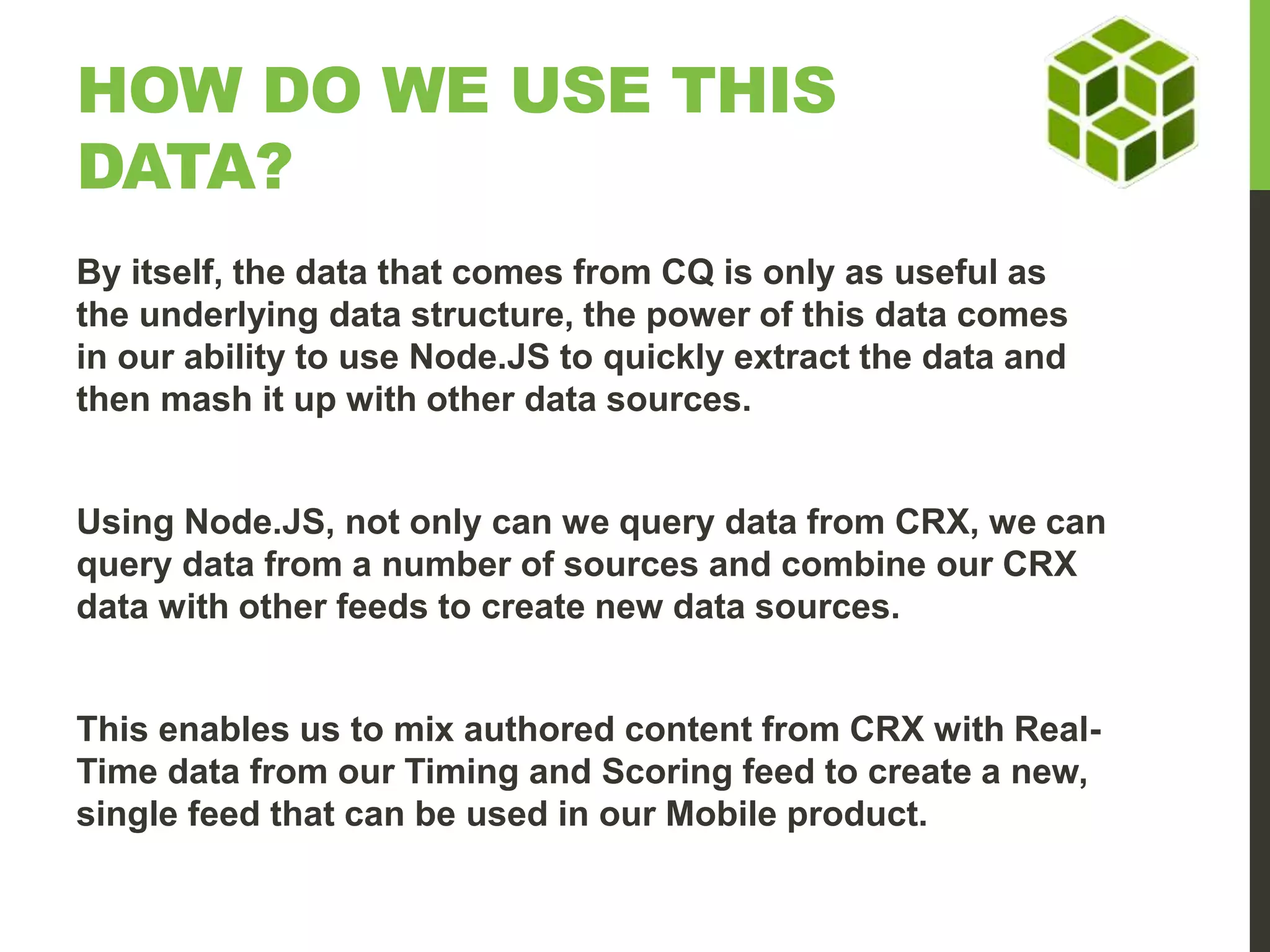 HOW DO WE USE THIS DATA? By itself, the data that comes from CQ is only as useful as the underlying data structure, the power of this data comes in our ability to use Node.JS to quickly extract the data and then mash it up with other data sources. Using Node.JS, not only can we query data from CRX, we can query data from a number of sources and combine our CRX data with other feeds to create new data sources. This enables us to mix authored content from CRX with Real- Time data from our Timing and Scoring feed to create a new, single feed that can be used in our Mobile product. 