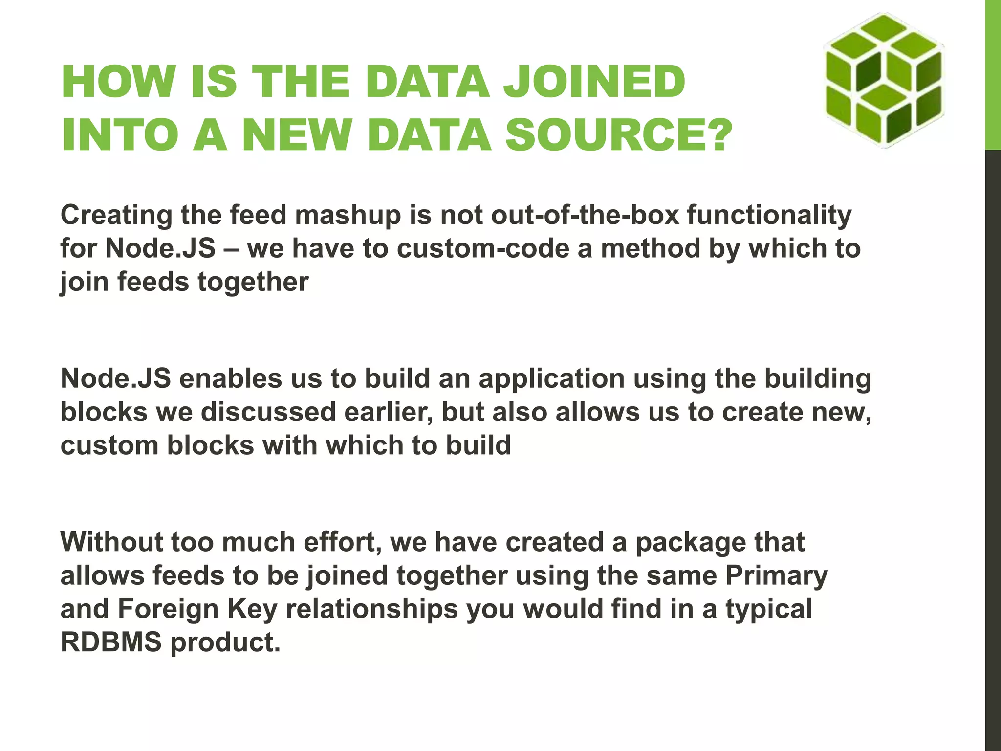 HOW IS THE DATA JOINED INTO A NEW DATA SOURCE? Creating the feed mashup is not out-of-the-box functionality for Node.JS – we have to custom-code a method by which to join feeds together Node.JS enables us to build an application using the building blocks we discussed earlier, but also allows us to create new, custom blocks with which to build Without too much effort, we have created a package that allows feeds to be joined together using the same Primary and Foreign Key relationships you would find in a typical RDBMS product. 