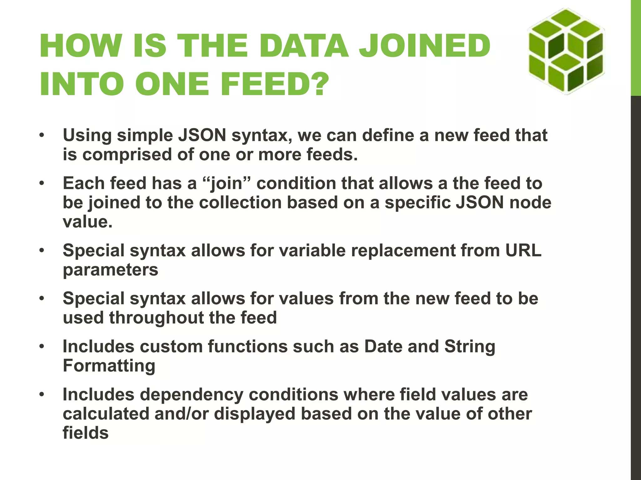 HOW IS THE DATA JOINED INTO ONE FEED? • Using simple JSON syntax, we can define a new feed that is comprised of one or more feeds. • Each feed has a “join” condition that allows a the feed to be joined to the collection based on a specific JSON node value. • Special syntax allows for variable replacement from URL parameters • Special syntax allows for values from the new feed to be used throughout the feed • Includes custom functions such as Date and String Formatting • Includes dependency conditions where field values are calculated and/or displayed based on the value of other fields 