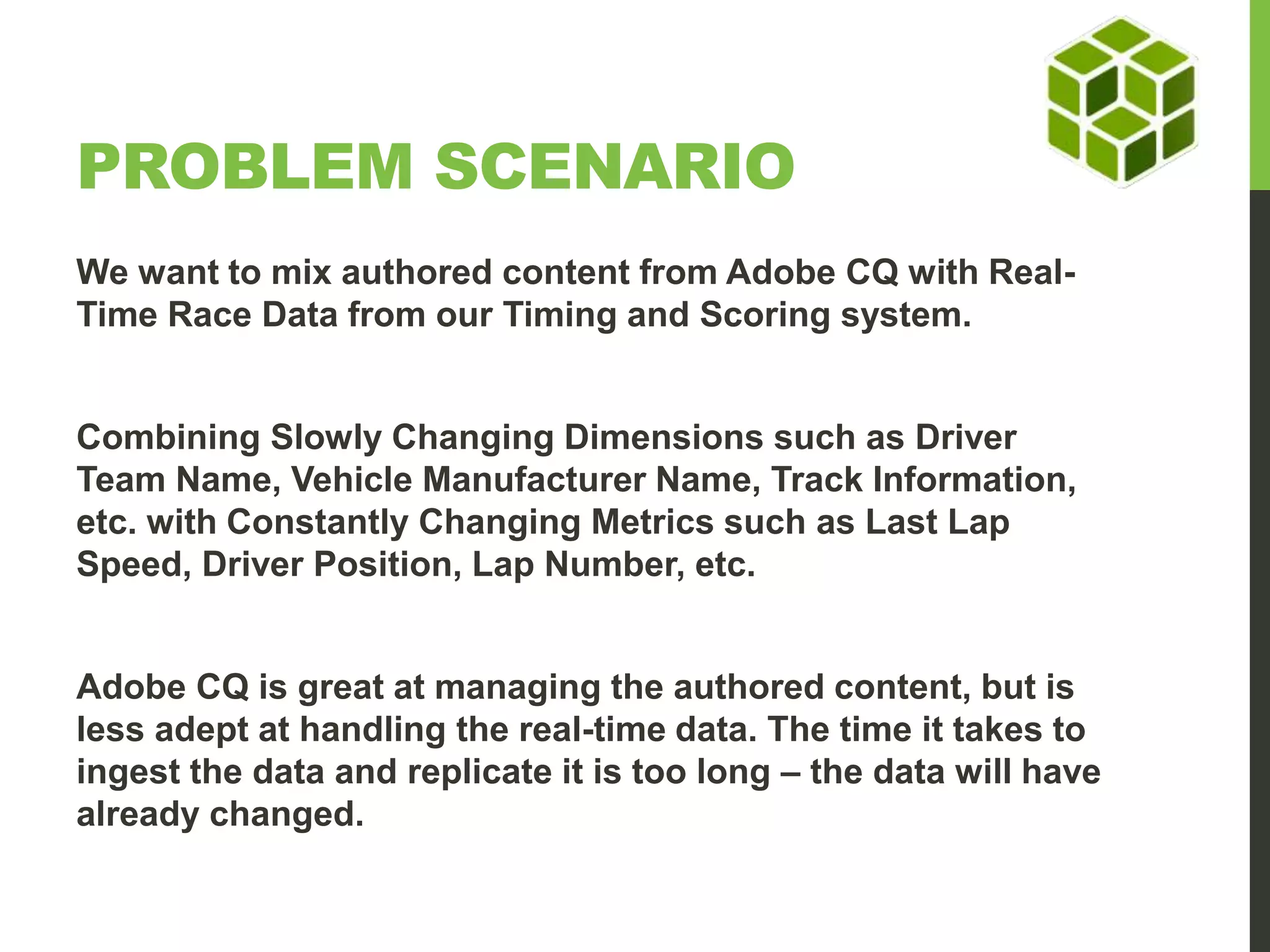 PROBLEM SCENARIO We want to mix authored content from Adobe CQ with Real- Time Race Data from our Timing and Scoring system. Combining Slowly Changing Dimensions such as Driver Team Name, Vehicle Manufacturer Name, Track Information, etc. with Constantly Changing Metrics such as Last Lap Speed, Driver Position, Lap Number, etc. Adobe CQ is great at managing the authored content, but is less adept at handling the real-time data. The time it takes to ingest the data and replicate it is too long – the data will have already changed. 