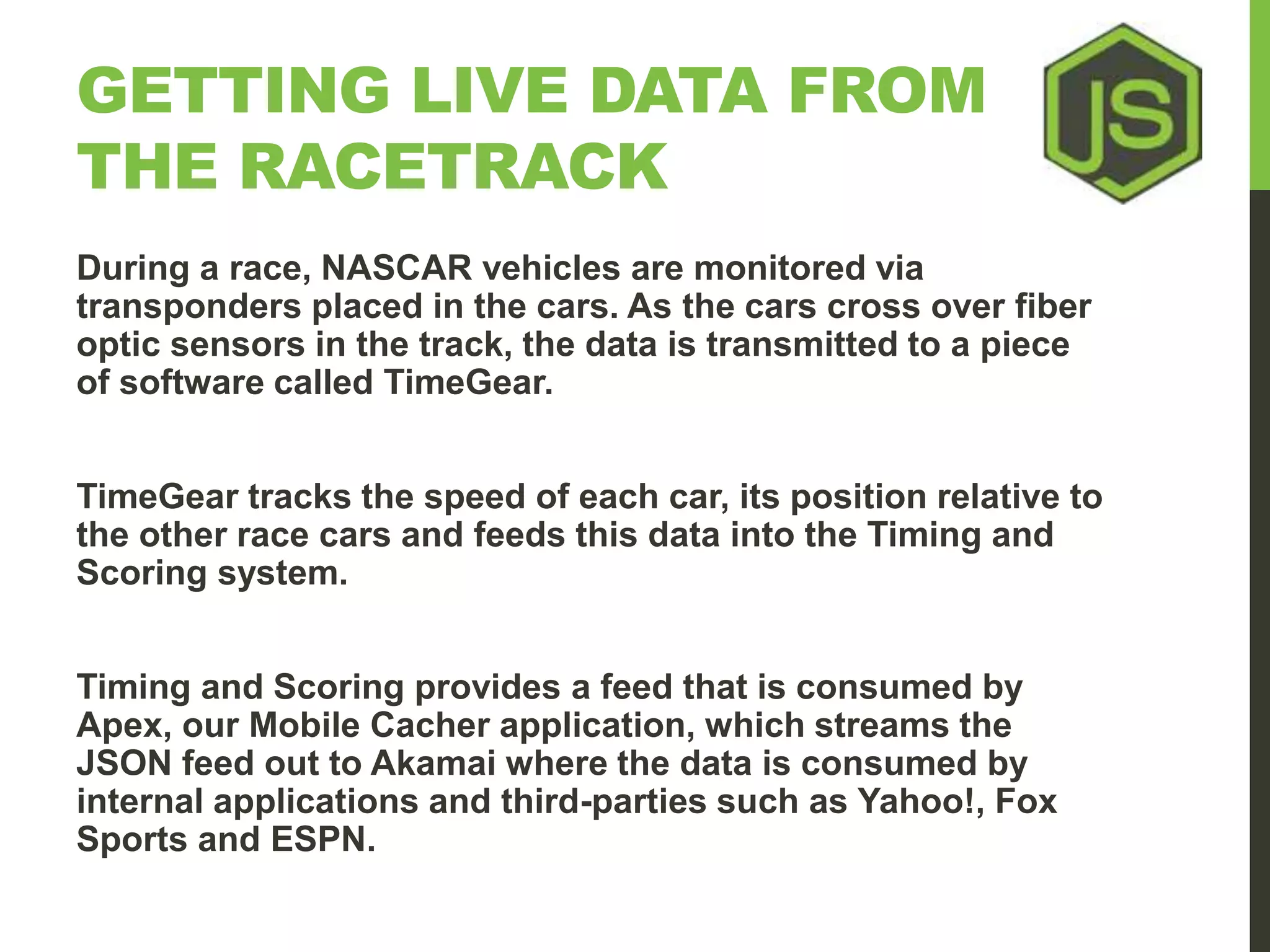GETTING LIVE DATA FROM THE RACETRACK During a race, NASCAR vehicles are monitored via transponders placed in the cars. As the cars cross over fiber optic sensors in the track, the data is transmitted to a piece of software called TimeGear. TimeGear tracks the speed of each car, its position relative to the other race cars and feeds this data into the Timing and Scoring system. Timing and Scoring provides a feed that is consumed by Apex, our Mobile Cacher application, which streams the JSON feed out to Akamai where the data is consumed by internal applications and third-parties such as Yahoo!, Fox Sports and ESPN. 