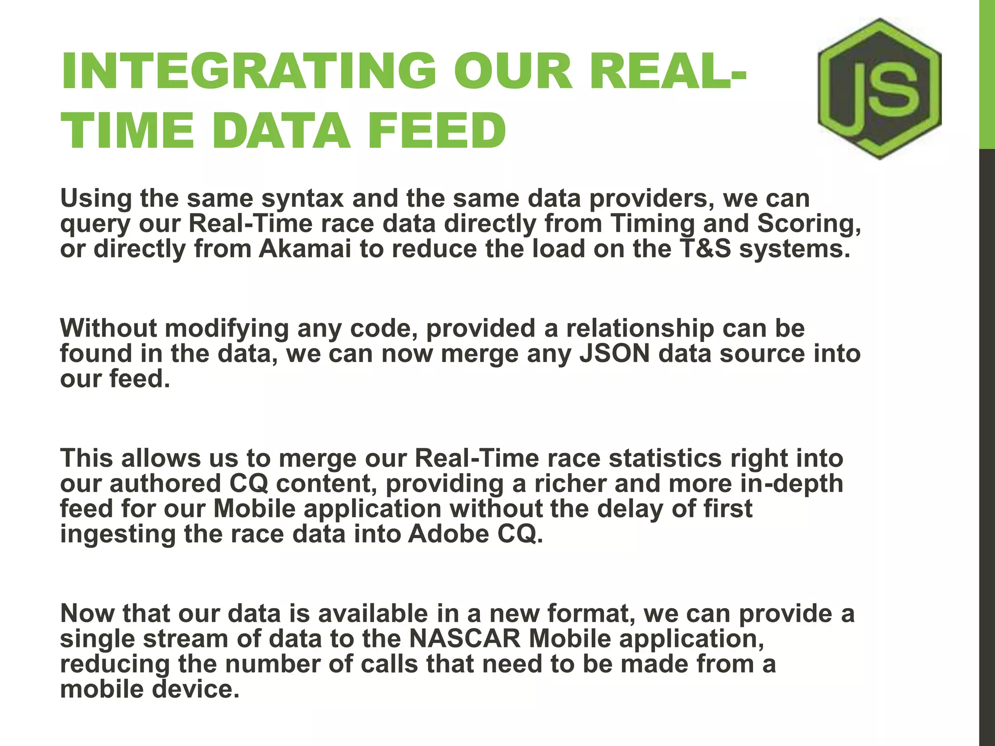 INTEGRATING OUR REAL-TIME DATA FEED Using the same syntax and the same data providers, we can query our Real-Time race data directly from Timing and Scoring, or directly from Akamai to reduce the load on the T&S systems. Without modifying any code, provided a relationship can be found in the data, we can now merge any JSON data source into our feed. This allows us to merge our Real-Time race statistics right into our authored CQ content, providing a richer and more in-depth feed for our Mobile application without the delay of first ingesting the race data into Adobe CQ. Now that our data is available in a new format, we can provide a single stream of data to the NASCAR Mobile application, reducing the number of calls that need to be made from a mobile device. 