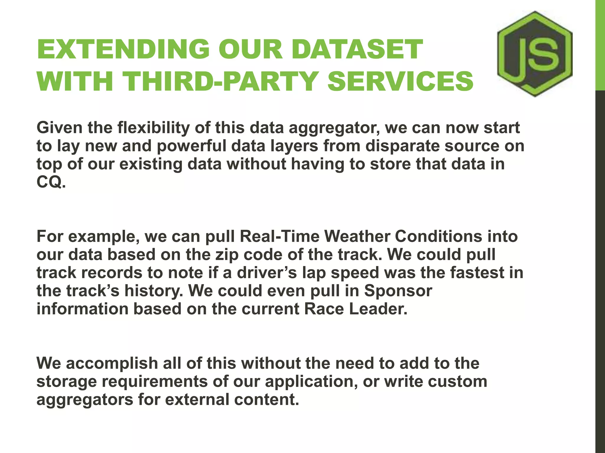 EXTENDING OUR DATASET WITH THIRD-PARTY SERVICES Given the flexibility of this data aggregator, we can now start to lay new and powerful data layers from disparate source on top of our existing data without having to store that data in CQ. For example, we can pull Real-Time Weather Conditions into our data based on the zip code of the track. We could pull track records to note if a driver’s lap speed was the fastest in the track’s history. We could even pull in Sponsor information based on the current Race Leader. We accomplish all of this without the need to add to the storage requirements of our application, or write custom aggregators for external content. 