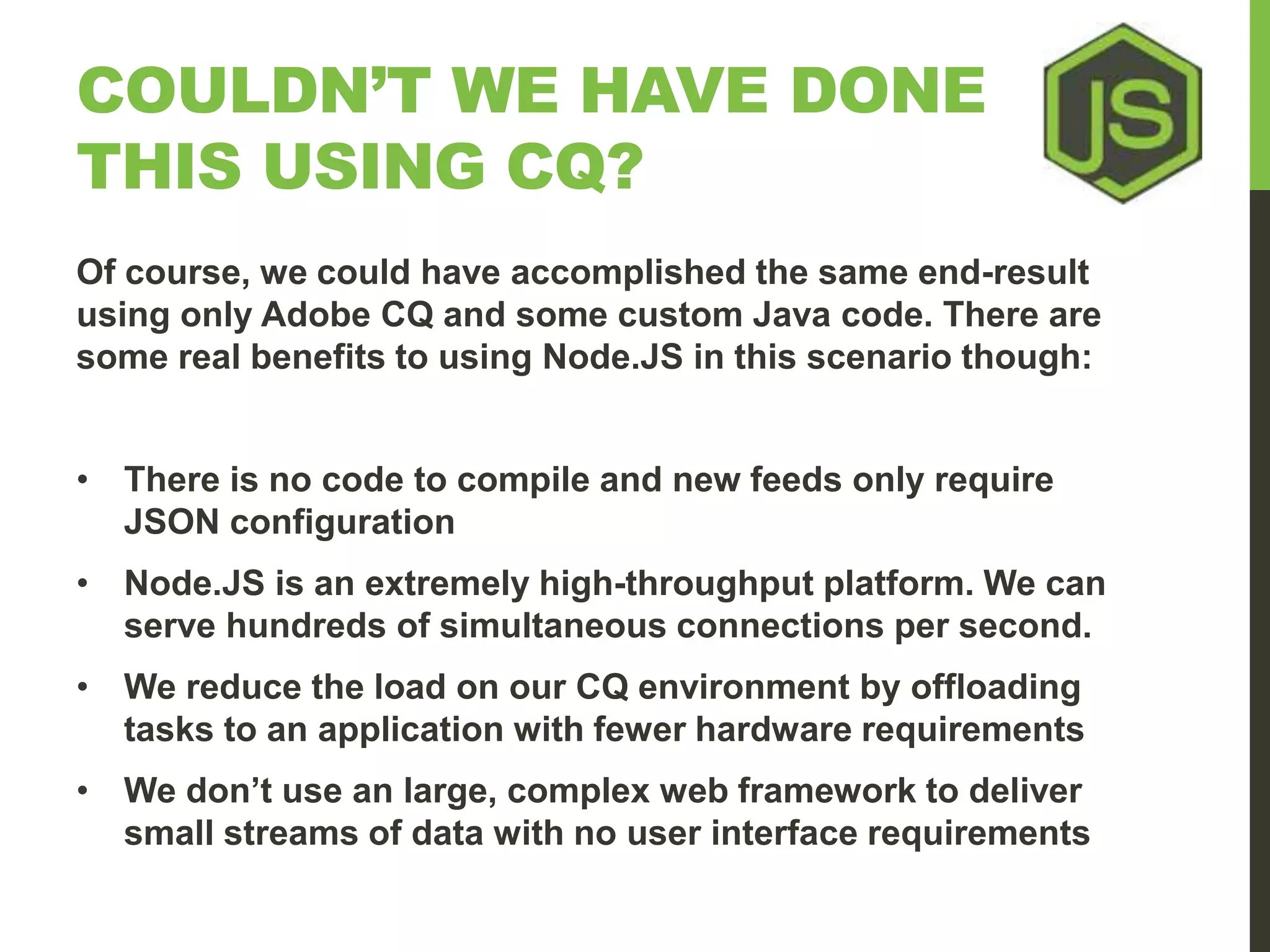 COULDN’T WE HAVE DONE THIS USING CQ? Of course, we could have accomplished the same end-result using only Adobe CQ and some custom Java code. There are some real benefits to using Node.JS in this scenario though: • There is no code to compile and new feeds only require JSON configuration • Node.JS is an extremely high-throughput platform. We can serve hundreds of simultaneous connections per second. • We reduce the load on our CQ environment by offloading tasks to an application with fewer hardware requirements • We don’t use an large, complex web framework to deliver small streams of data with no user interface requirements 