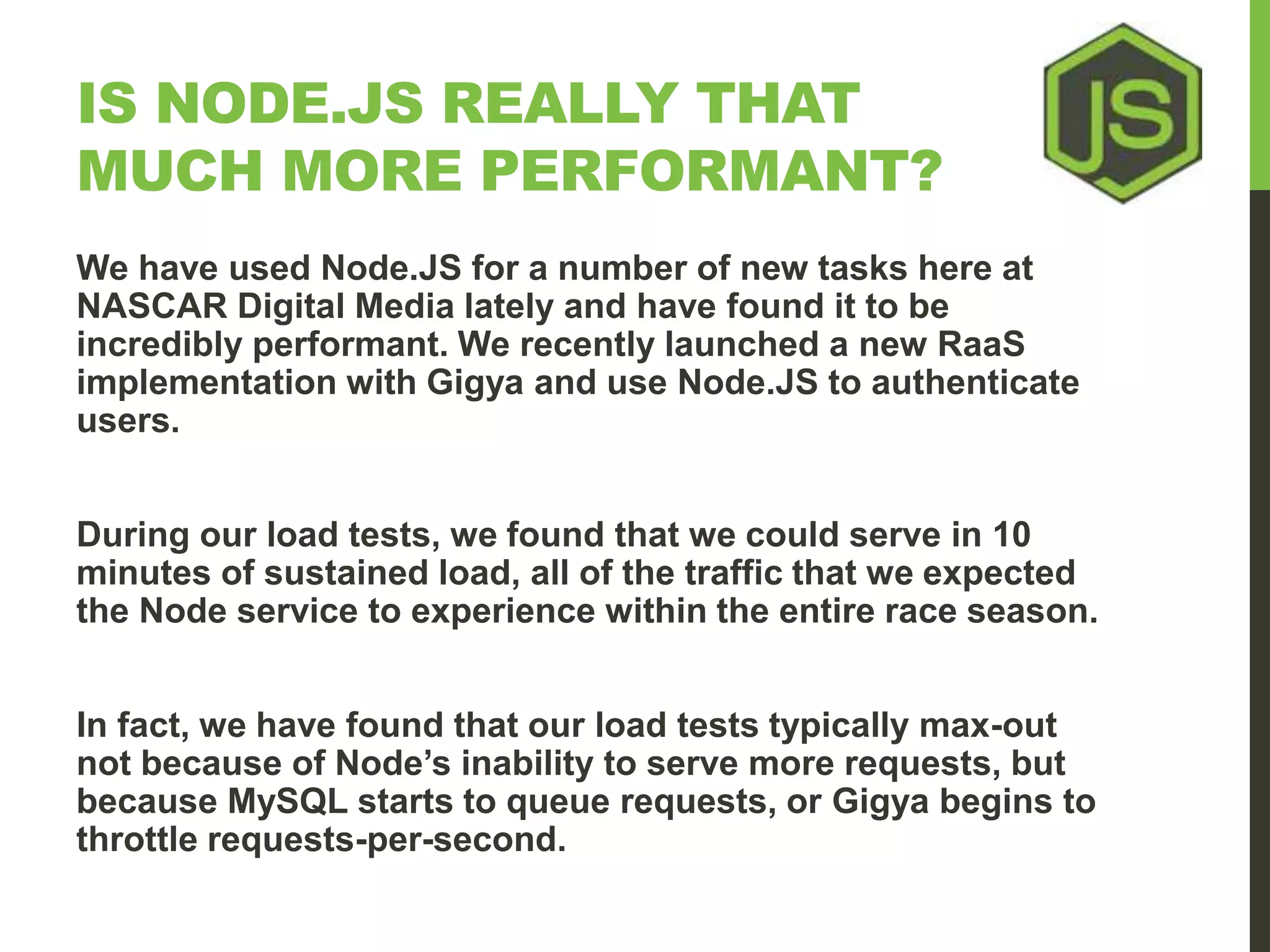 IS NODE.JS REALLY THAT MUCH MORE PERFORMANT? We have used Node.JS for a number of new tasks here at NASCAR Digital Media lately and have found it to be incredibly performant. We recently launched a new RaaS implementation with Gigya and use Node.JS to authenticate users. During our load tests, we found that we could serve in 10 minutes of sustained load, all of the traffic that we expected the Node service to experience within the entire race season. In fact, we have found that our load tests typically max-out not because of Node’s inability to serve more requests, but because MySQL starts to queue requests, or Gigya begins to throttle requests-per-second. 
