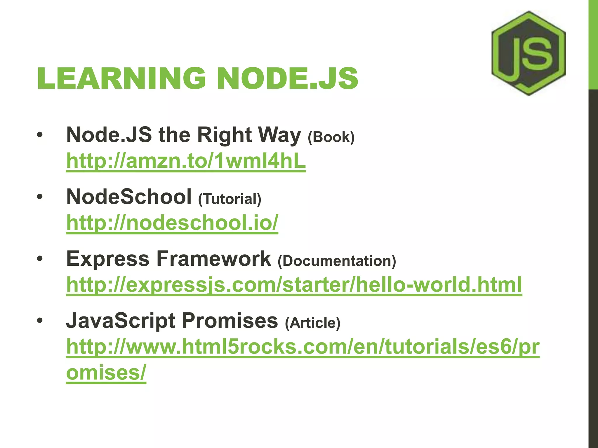 LEARNING NODE.JS • Node.JS the Right Way (Book) http://amzn.to/1wmI4hL • NodeSchool (Tutorial) http://nodeschool.io/ • Express Framework (Documentation) http://expressjs.com/starter/hello-world.html • JavaScript Promises (Article) http://www.html5rocks.com/en/tutorials/es6/pr omises/ 
