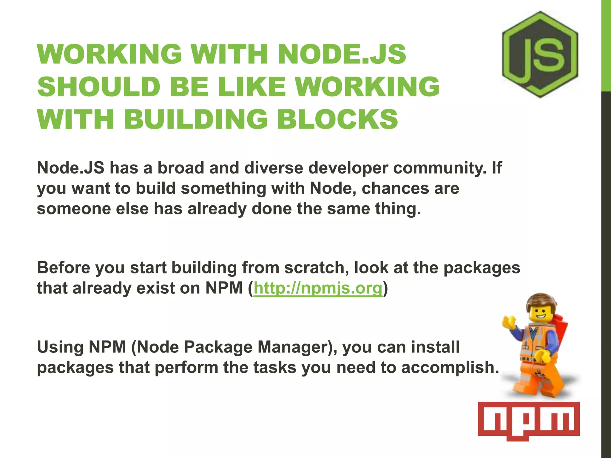 WORKING WITH NODE.JS SHOULD BE LIKE WORKING WITH BUILDING BLOCKS Node.JS has a broad and diverse developer community. If you want to build something with Node, chances are someone else has already done the same thing. Before you start building from scratch, look at the packages that already exist on NPM (http://npmjs.org) Using NPM (Node Package Manager), you can install packages that perform the tasks you need to accomplish. 
