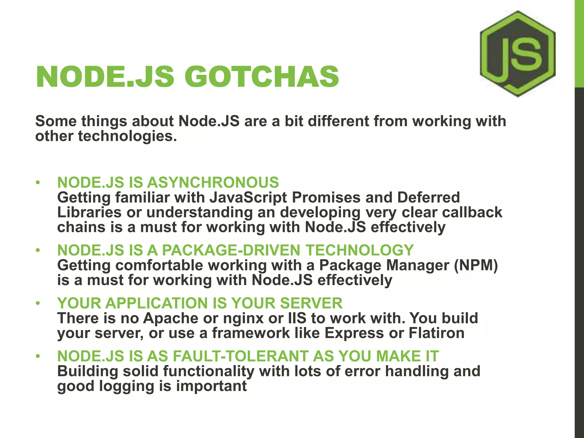 NODE.JS GOTCHAS Some things about Node.JS are a bit different from working with other technologies. • NODE.JS IS ASYNCHRONOUS Getting familiar with JavaScript Promises and Deferred Libraries or understanding an developing very clear callback chains is a must for working with Node.JS effectively • NODE.JS IS A PACKAGE-DRIVEN TECHNOLOGY Getting comfortable working with a Package Manager (NPM) is a must for working with Node.JS effectively • YOUR APPLICATION IS YOUR SERVER There is no Apache or nginx or IIS to work with. You build your server, or use a framework like Express or Flatiron • NODE.JS IS AS FAULT-TOLERANT AS YOU MAKE IT Building solid functionality with lots of error handling and good logging is important 