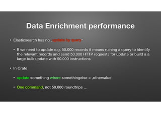 Data Enrichment Performance
• Elasticsearch has no „update by query“
• If we need to update e.g. 50.000 records it means running a query to identify the relevant
records and send 50.000 HTTP requests for update or build a a large bulk update
request with 50.000 instructions -> overhead! -> K.O
• In Crate
• update something where something_else = ‚other_value’
• ONE command, still a heavy operation because of Lucene delete/index BUT  
not ’50.000 commands/network roundtrips’ on top … 
 
