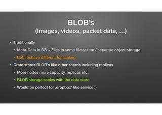 BLOB’s  
(Images, videos, packet data, …)
• Traditionally
• Meta-Data in DB + Files in some ﬁlesystem / separate object storage
• Both behave different for scaling
• Crate stores BLOB’s like other shards including replicas
• More nodes more capacity, replicas etc.
• BLOB storage scales with the data store
• Would be perfect for ‚dropbox‘ like service :) or any archived data
 