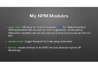 My NPM Modules
• node-crate - DB driver for Crate for NodeJS - help for ‚Waterline/sails.js‘
ORM appreciated! We are open for other suggestions, we like sails.js
Websocket capability and security features (policies) and would get that ‚for
free‘
• winston-crate - logger transport for Crate using node-crate
• bro-ids - simple interface to the BRO intrusion detection system (IP
Monitoring)
 