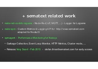 + sematext related work
• node-red-contrib-logsene - Node-Red (IoT, MQTT, …) - Logger for Logsene
• node-spm - Custom Metrics & Logging API for http://www.sematext.com  
adapted for NodeJS
• spmagent - Performance Monitoring for Node.js
• Garbage Collection, Event Loop Monitor, HTTP Metrics, Cluster mode, …
• Release: Very Soon! - Feb 2015 - stefan.thies@sematext.com for early access
 