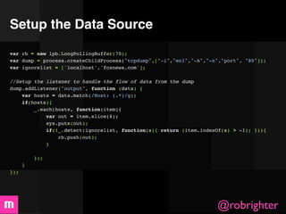 Setup the Data Source
var rb = new lpb.LongPollingBuffer(70);
var dump = process.createChildProcess("tcpdump",["-i","en1","-A","-n","port", "80"]);
var ignorelist = ['localhost','foxnews.com'];

//Setup the listener to handle the flow of data from the dump
dump.addListener("output", function (data) {
    var hosts = data.match(/Host: (.*)/g);
    if(hosts){
        _.each(hosts, function(item){
            var out = item.slice(6);
            sys.puts(out);
            if(!_.detect(ignorelist, function(s){ return (item.indexOf(s) > -1); })){
                rb.push(out);
            }
            
        });
    }
});




                                                                    @robrighter
 