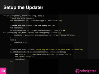 Setup the Updater
fu.get("/update", function (req, res) {
       //Send the HTTP Headers
      res.sendHeader(200,{"Content-Type": "text/html"});
      
       //Parse out the since from the query string
       var thesince;
      if(url.parse(req.url,true).hasOwnProperty('query') &&
url.parse(req.url,true).query.hasOwnProperty('since')){
          thesince = parseInt(url.parse(req.url,true)['query']['since']);
      }
      else {
          thesince = -1;
      }

      //Setup the datalistener (note why this works so well with JS scoping)
      rb.addListenerForUpdateSince(thesince, function(data){
           var body = '['+_.map(data,JSON.stringify).join(',n')+']';
           res.write( body );
           res.close();
      });
});



                                                                    @robrighter
 